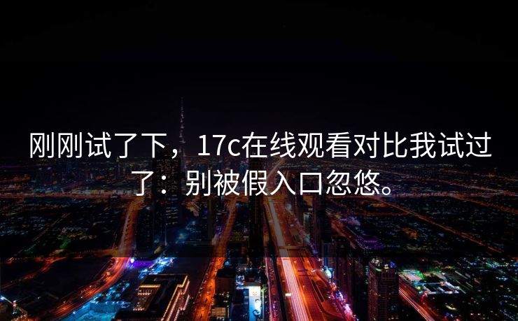 刚刚试了下，17c在线观看对比我试过了：别被假入口忽悠。